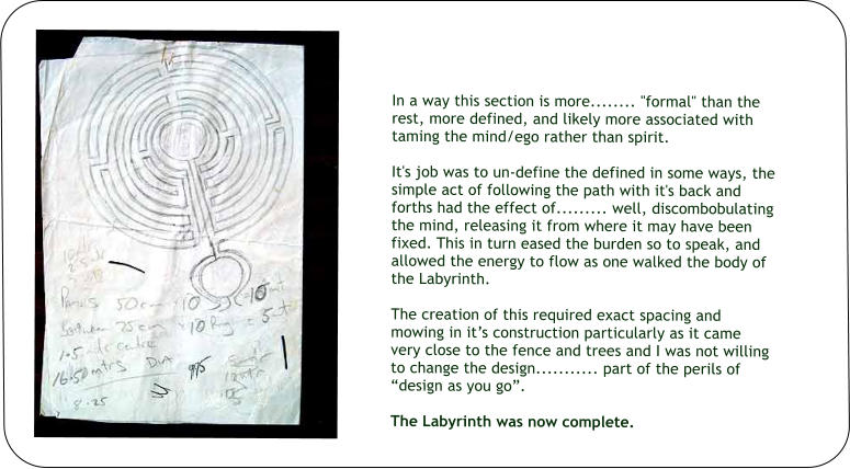 In a way this section is more........ "formal" than the rest, more defined, and likely more associated with taming the mind/ego rather than spirit.   It's job was to un-define the defined in some ways, the simple act of following the path with it's back and forths had the effect of......... well, discombobulating the mind, releasing it from where it may have been fixed. This in turn eased the burden so to speak, and allowed the energy to flow as one walked the body of the Labyrinth.  The creation of this required exact spacing and mowing in it’s construction particularly as it came very close to the fence and trees and I was not willing to change the design........... part of the perils of “design as you go”.  The Labyrinth was now complete.